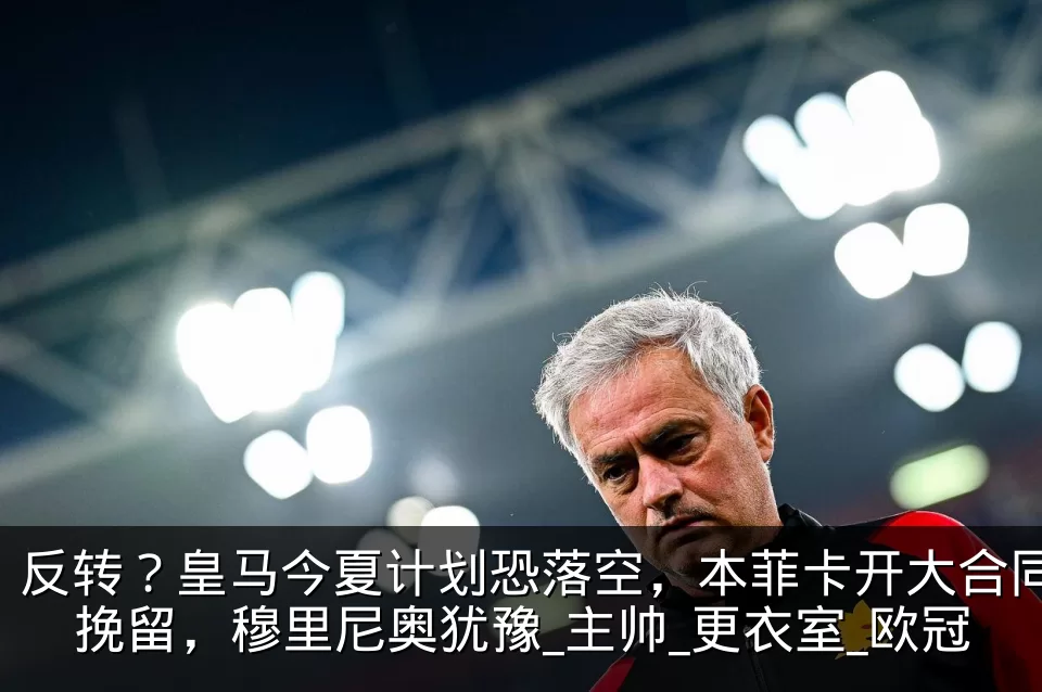 反转?皇马今夏计划恐落空,本菲卡开大合同挽留,穆里尼奥犹豫_主帅_更衣室_欧冠
